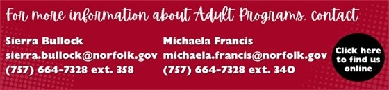 For more info ad for Adult Programs. Contact Sierra Bullock sierra.bullock@norfolk.gov (757) 664-7328 ext. 358 or Michaela Francis michaela.francis@norfolk.gov (757) 664-7328 ext. 340.