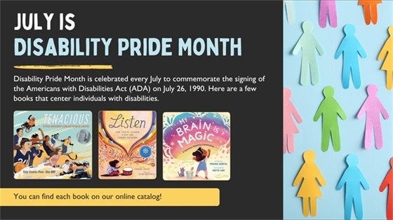 Graphic Image: July is Disability Pride Month! Disability Pride Month is celebrated every July to commemorate the signing of the Americans with Disabilities Act (ADA) on July 26, 1990. Here are a few books that center individuals with disabilities.